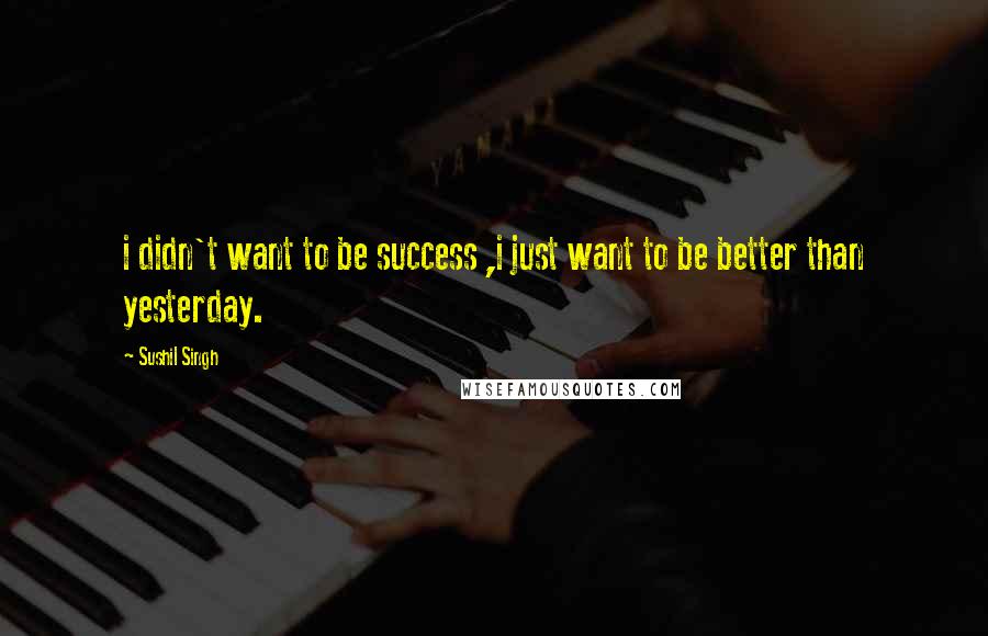 Sushil Singh Quotes: i didn't want to be success ,i just want to be better than yesterday.
