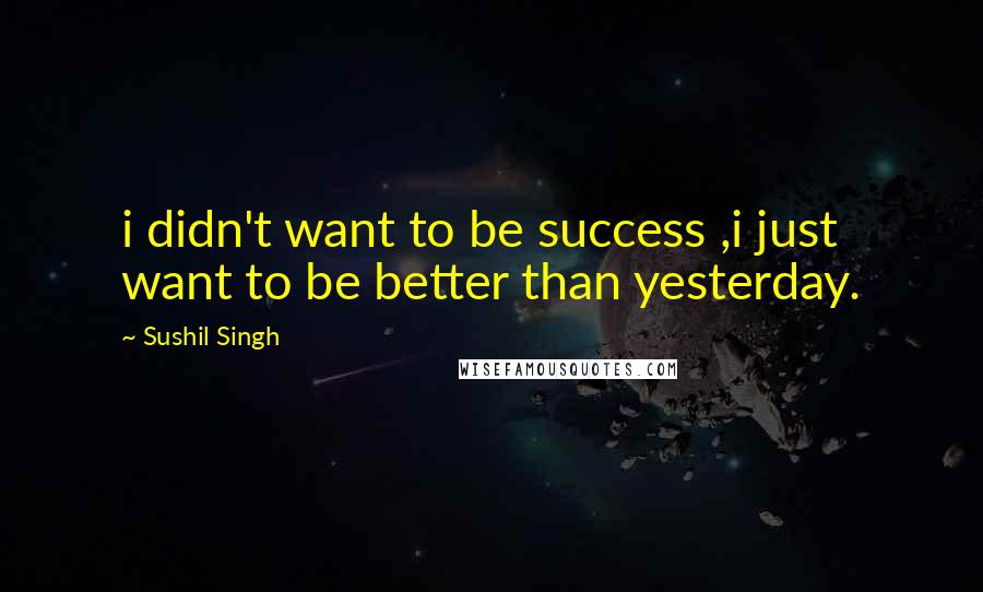 Sushil Singh Quotes: i didn't want to be success ,i just want to be better than yesterday.