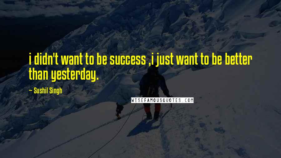 Sushil Singh Quotes: i didn't want to be success ,i just want to be better than yesterday.