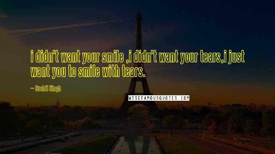 Sushil Singh Quotes: i didn't want your smile ,i didn't want your tears,i just want you to smile with tears.