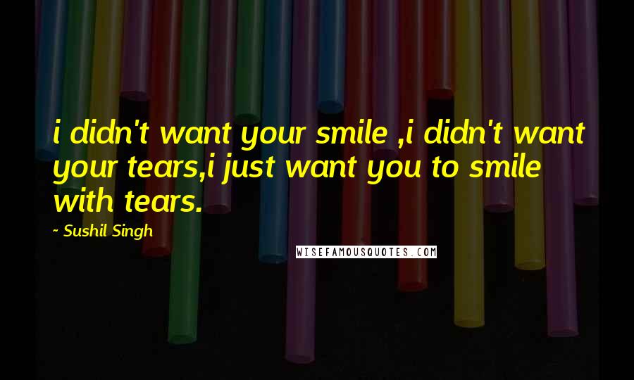 Sushil Singh Quotes: i didn't want your smile ,i didn't want your tears,i just want you to smile with tears.