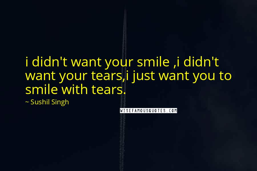 Sushil Singh Quotes: i didn't want your smile ,i didn't want your tears,i just want you to smile with tears.