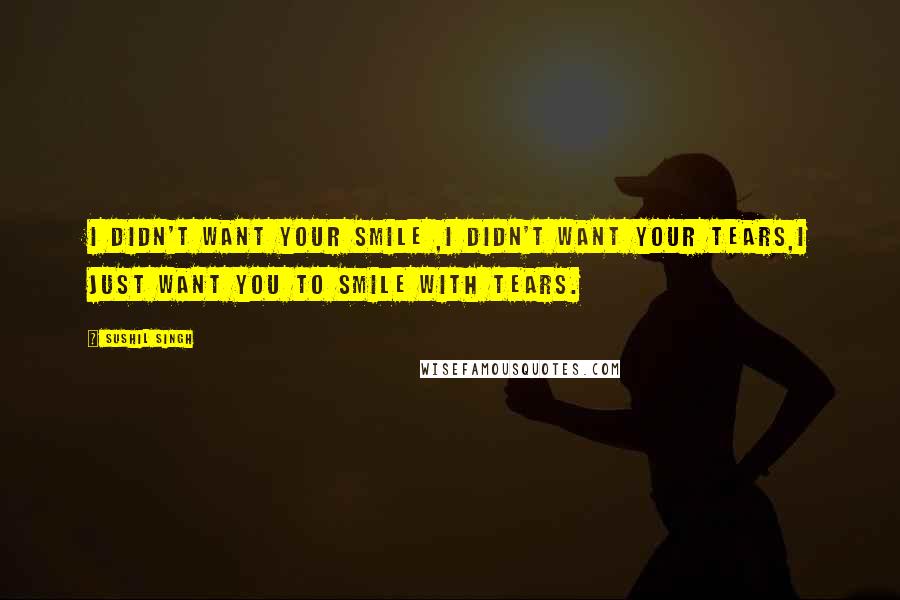 Sushil Singh Quotes: i didn't want your smile ,i didn't want your tears,i just want you to smile with tears.