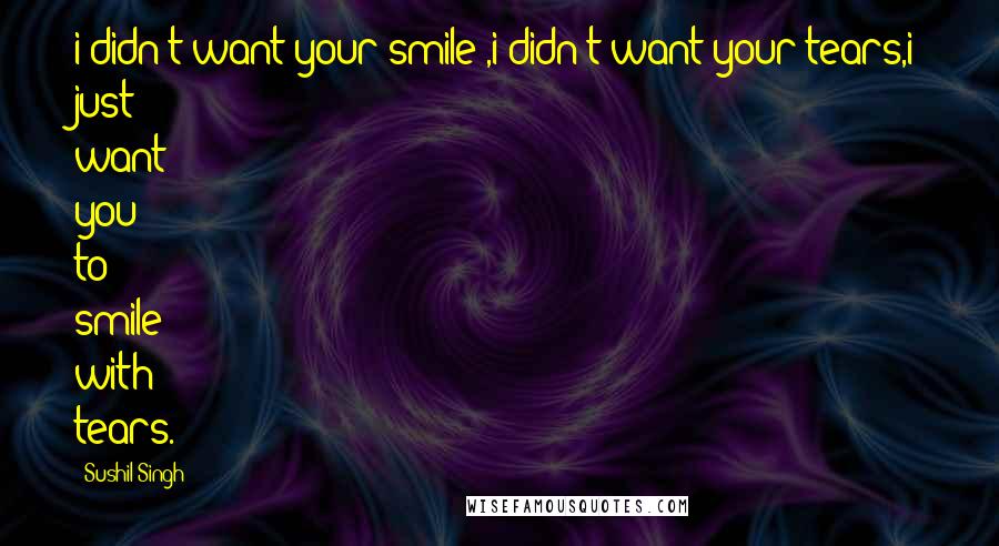 Sushil Singh Quotes: i didn't want your smile ,i didn't want your tears,i just want you to smile with tears.