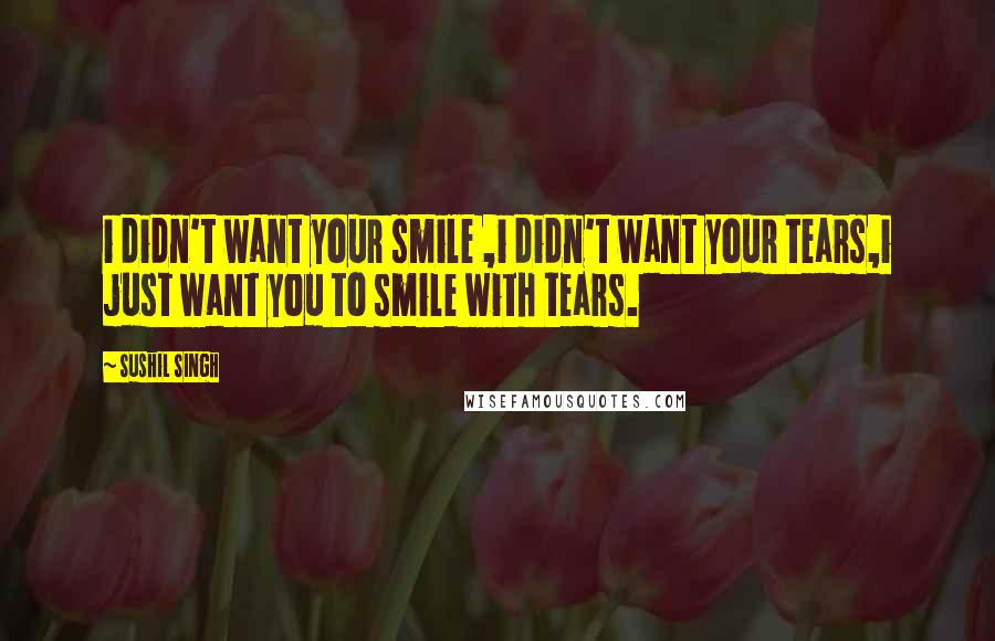 Sushil Singh Quotes: i didn't want your smile ,i didn't want your tears,i just want you to smile with tears.