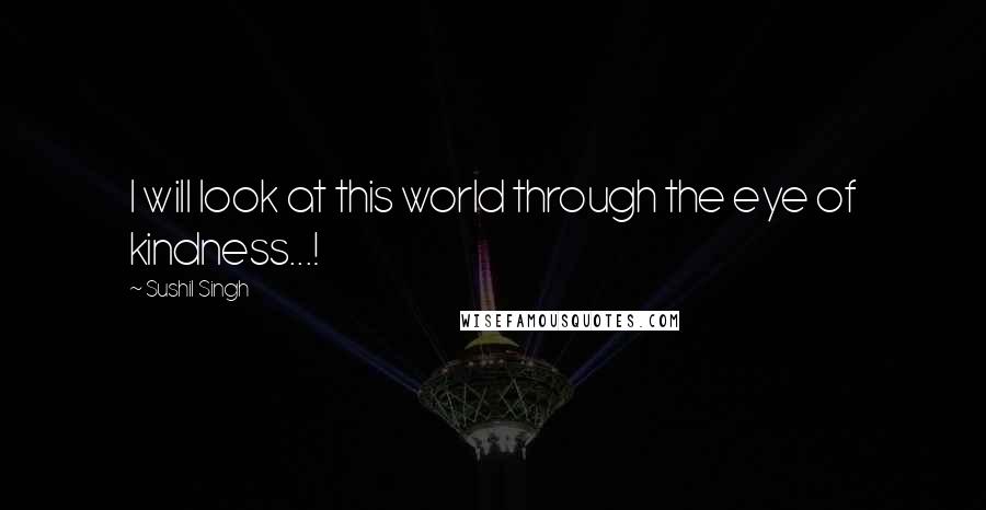 Sushil Singh Quotes: I will look at this world through the eye of kindness...!