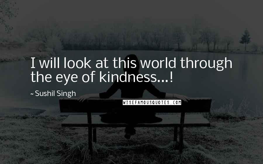 Sushil Singh Quotes: I will look at this world through the eye of kindness...!