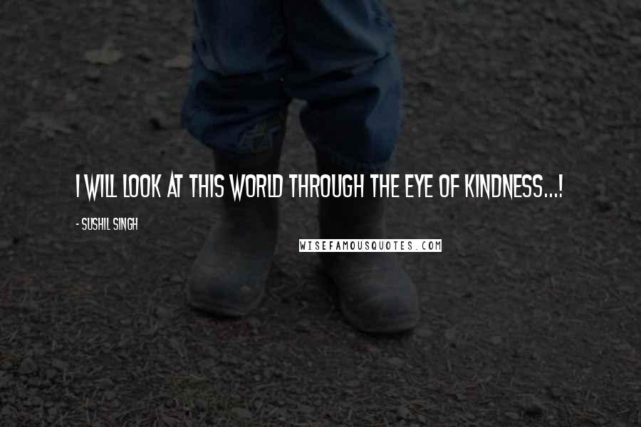 Sushil Singh Quotes: I will look at this world through the eye of kindness...!