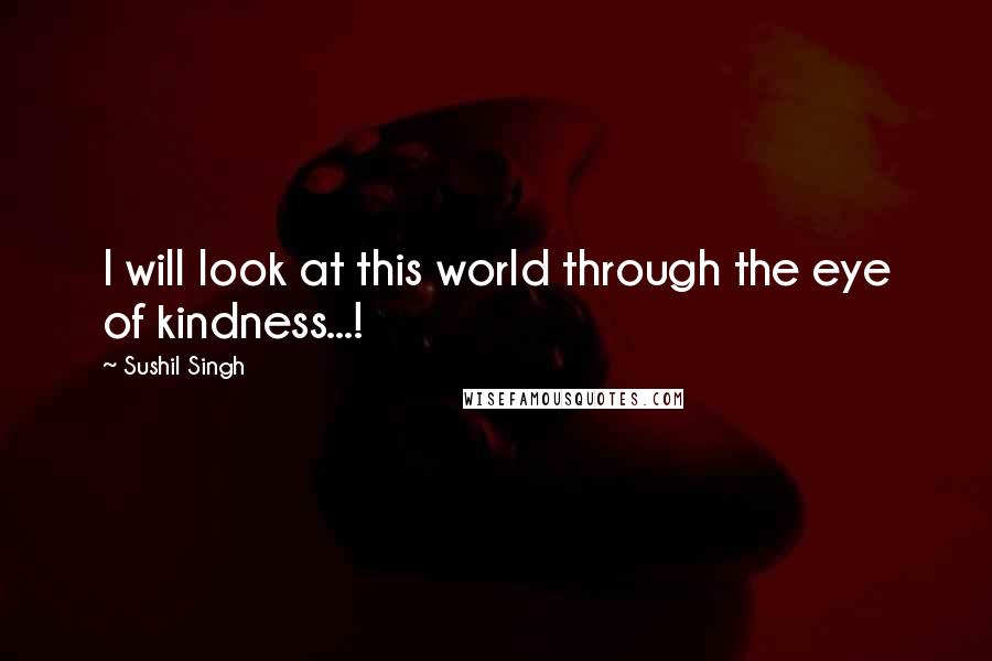 Sushil Singh Quotes: I will look at this world through the eye of kindness...!