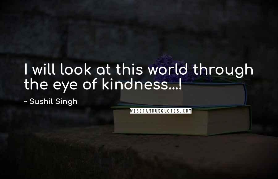 Sushil Singh Quotes: I will look at this world through the eye of kindness...!