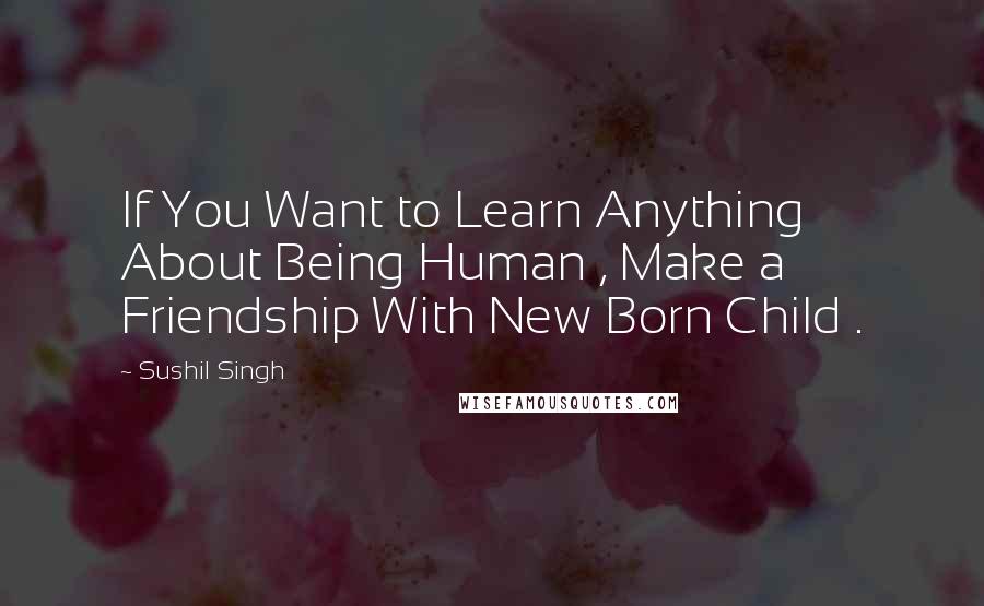 Sushil Singh Quotes: If You Want to Learn Anything About Being Human , Make a Friendship With New Born Child .