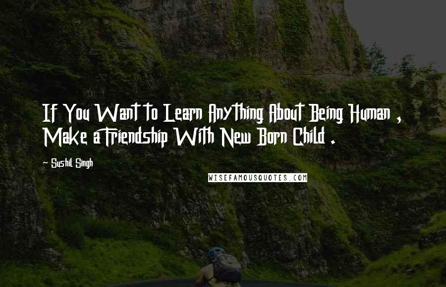 Sushil Singh Quotes: If You Want to Learn Anything About Being Human , Make a Friendship With New Born Child .