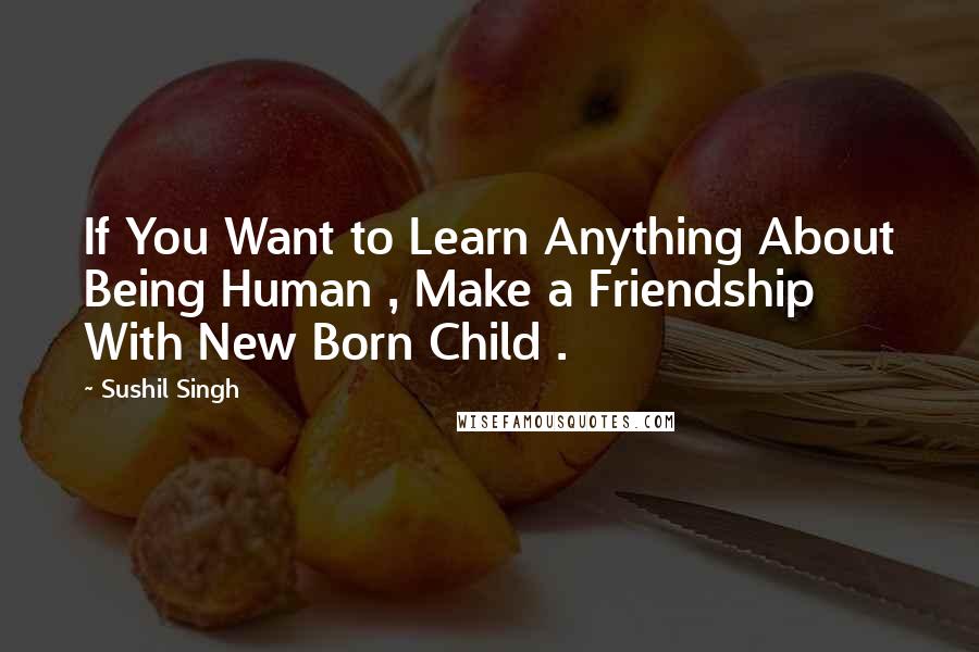 Sushil Singh Quotes: If You Want to Learn Anything About Being Human , Make a Friendship With New Born Child .