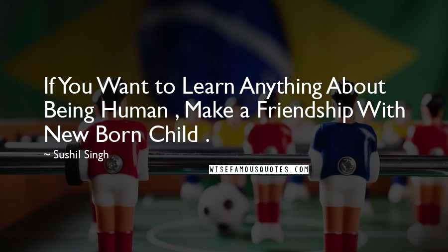 Sushil Singh Quotes: If You Want to Learn Anything About Being Human , Make a Friendship With New Born Child .