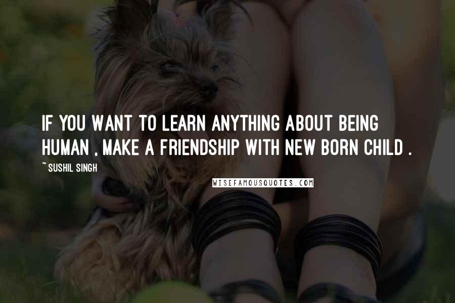 Sushil Singh Quotes: If You Want to Learn Anything About Being Human , Make a Friendship With New Born Child .