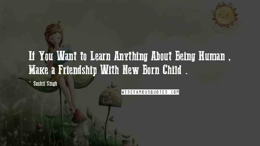 Sushil Singh Quotes: If You Want to Learn Anything About Being Human , Make a Friendship With New Born Child .