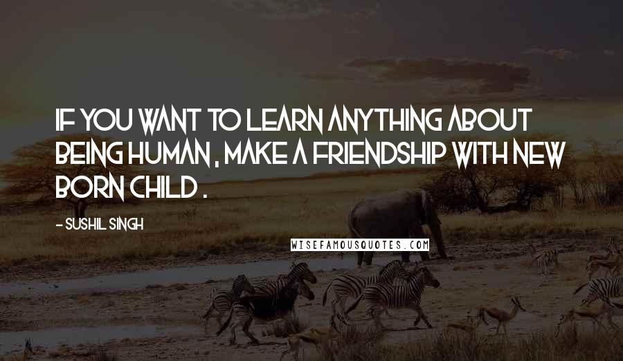 Sushil Singh Quotes: If You Want to Learn Anything About Being Human , Make a Friendship With New Born Child .