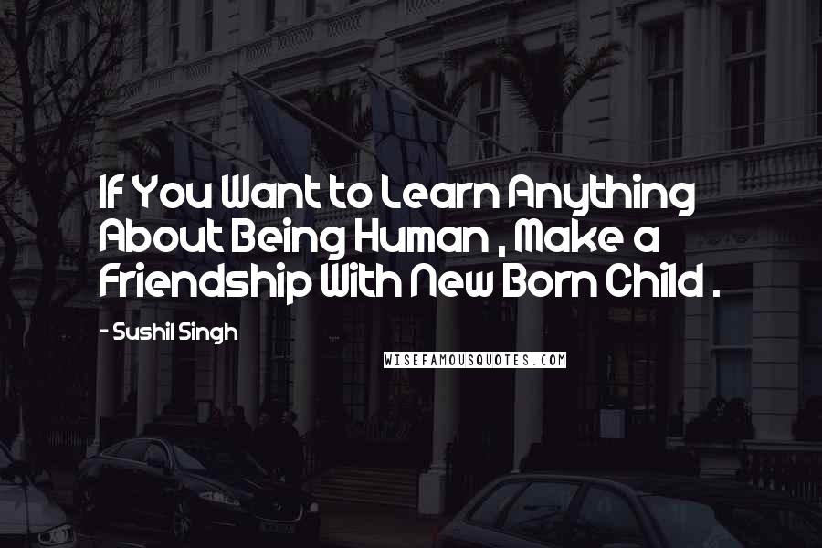 Sushil Singh Quotes: If You Want to Learn Anything About Being Human , Make a Friendship With New Born Child .