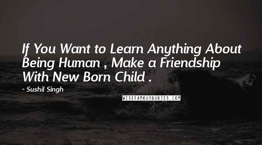 Sushil Singh Quotes: If You Want to Learn Anything About Being Human , Make a Friendship With New Born Child .