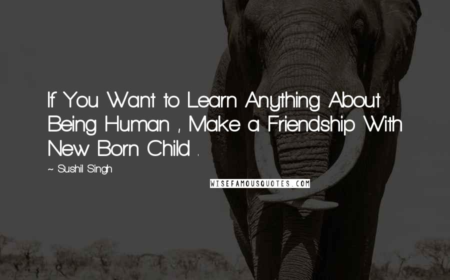 Sushil Singh Quotes: If You Want to Learn Anything About Being Human , Make a Friendship With New Born Child .