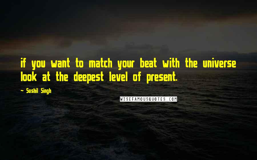 Sushil Singh Quotes: if you want to match your beat with the universe look at the deepest level of present.