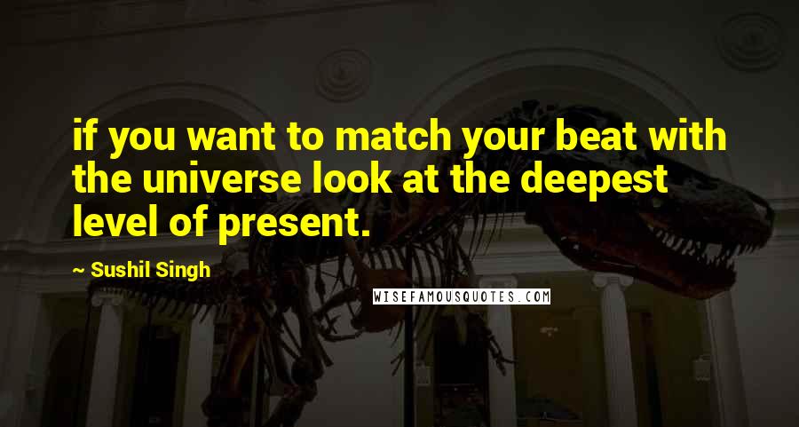 Sushil Singh Quotes: if you want to match your beat with the universe look at the deepest level of present.
