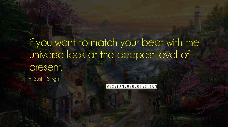 Sushil Singh Quotes: if you want to match your beat with the universe look at the deepest level of present.