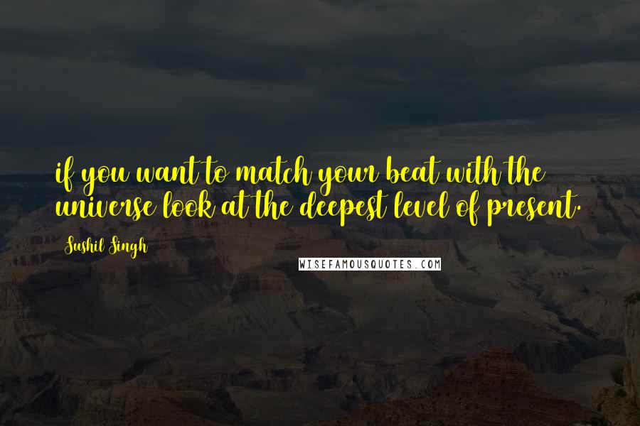 Sushil Singh Quotes: if you want to match your beat with the universe look at the deepest level of present.