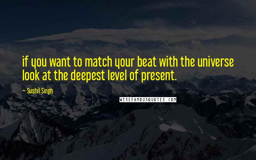 Sushil Singh Quotes: if you want to match your beat with the universe look at the deepest level of present.