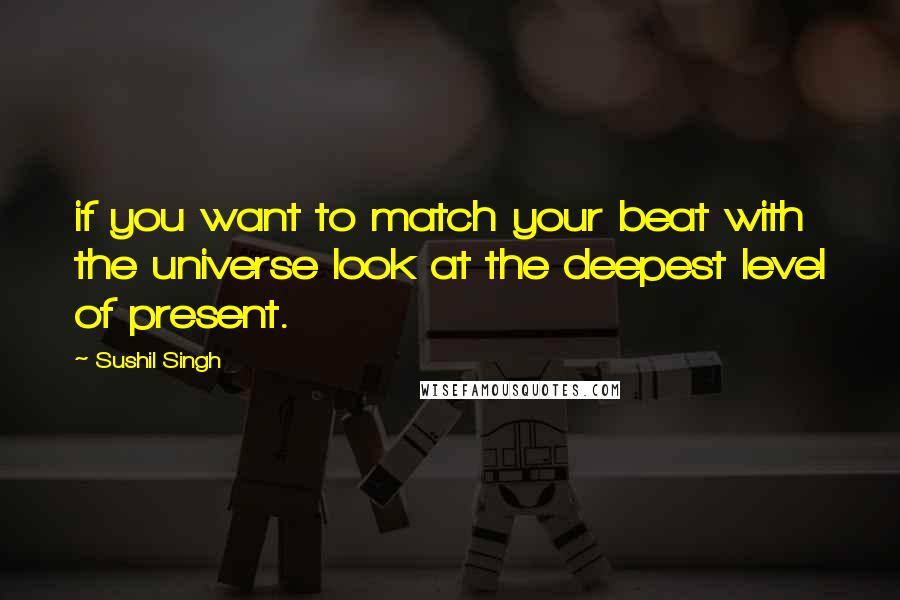 Sushil Singh Quotes: if you want to match your beat with the universe look at the deepest level of present.