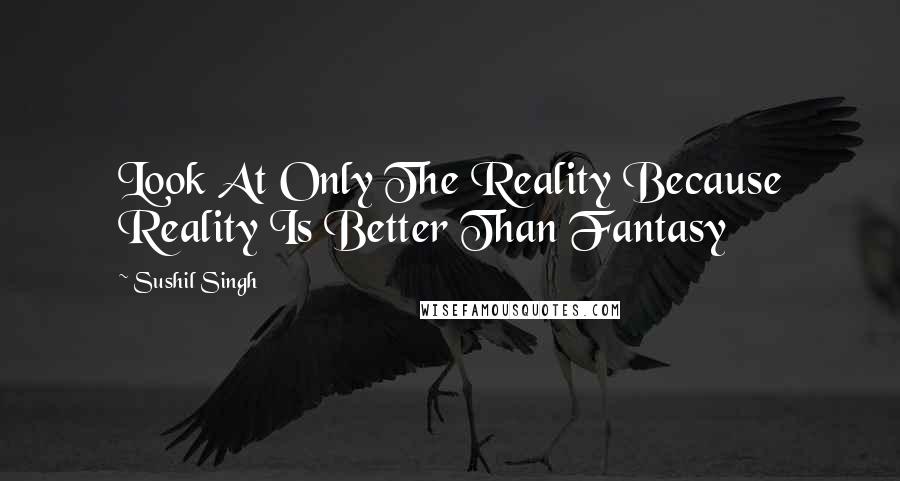 Sushil Singh Quotes: Look At Only The Reality Because Reality Is Better Than Fantasy