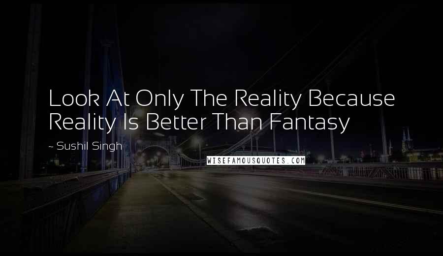 Sushil Singh Quotes: Look At Only The Reality Because Reality Is Better Than Fantasy