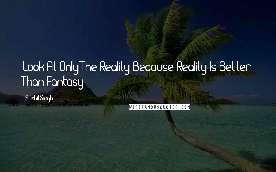 Sushil Singh Quotes: Look At Only The Reality Because Reality Is Better Than Fantasy