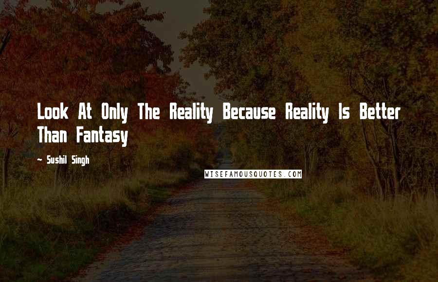 Sushil Singh Quotes: Look At Only The Reality Because Reality Is Better Than Fantasy