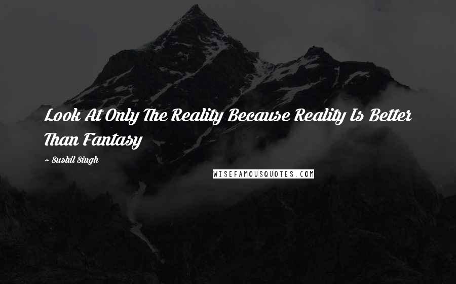 Sushil Singh Quotes: Look At Only The Reality Because Reality Is Better Than Fantasy