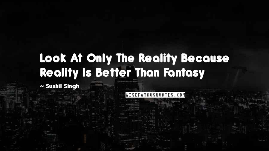 Sushil Singh Quotes: Look At Only The Reality Because Reality Is Better Than Fantasy