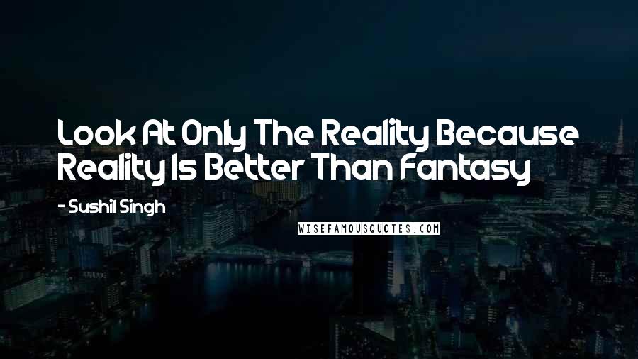 Sushil Singh Quotes: Look At Only The Reality Because Reality Is Better Than Fantasy