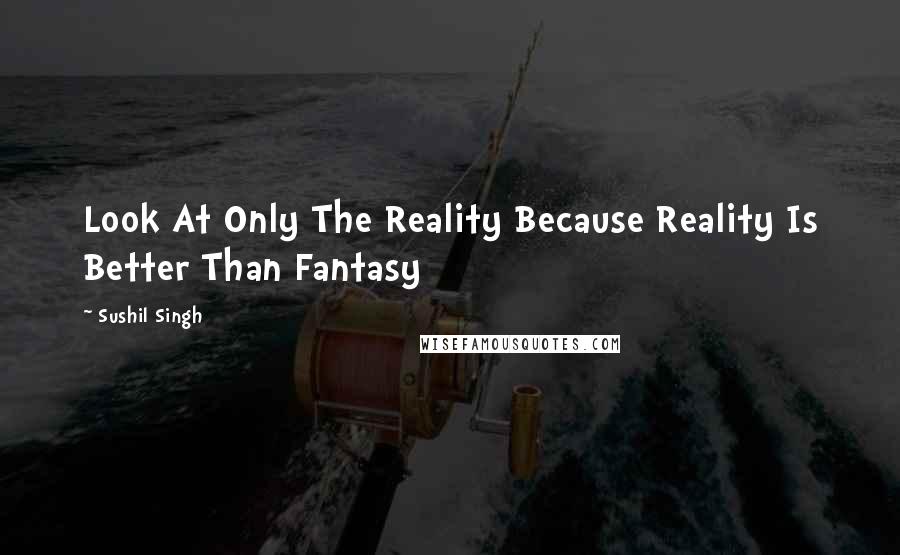 Sushil Singh Quotes: Look At Only The Reality Because Reality Is Better Than Fantasy