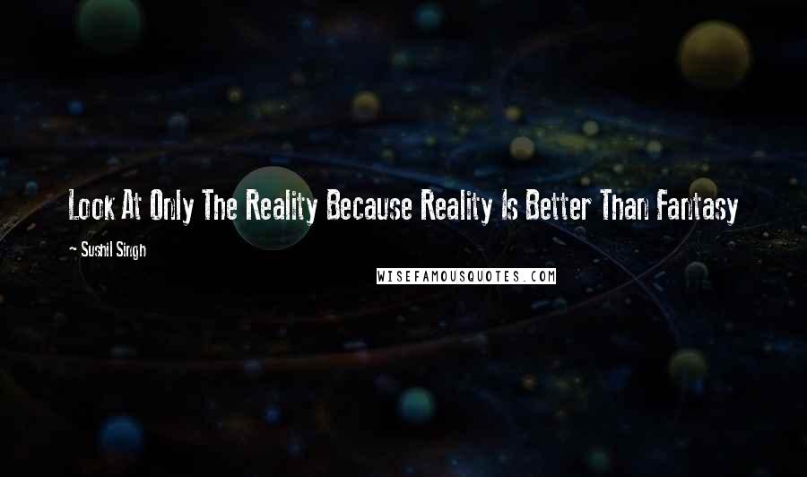 Sushil Singh Quotes: Look At Only The Reality Because Reality Is Better Than Fantasy