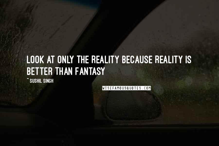 Sushil Singh Quotes: Look At Only The Reality Because Reality Is Better Than Fantasy