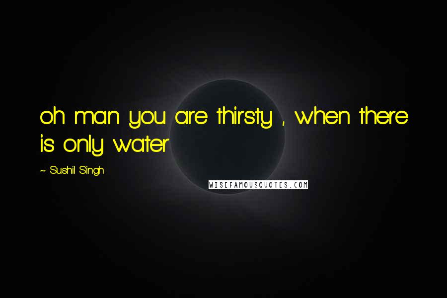 Sushil Singh Quotes: oh man you are thirsty , when there is only water