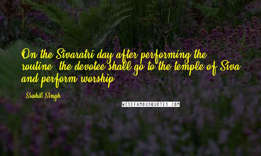 Sushil Singh Quotes: On the Sivaratri day after performing the routine, the devotee shall go to the temple of Siva and perform worship.