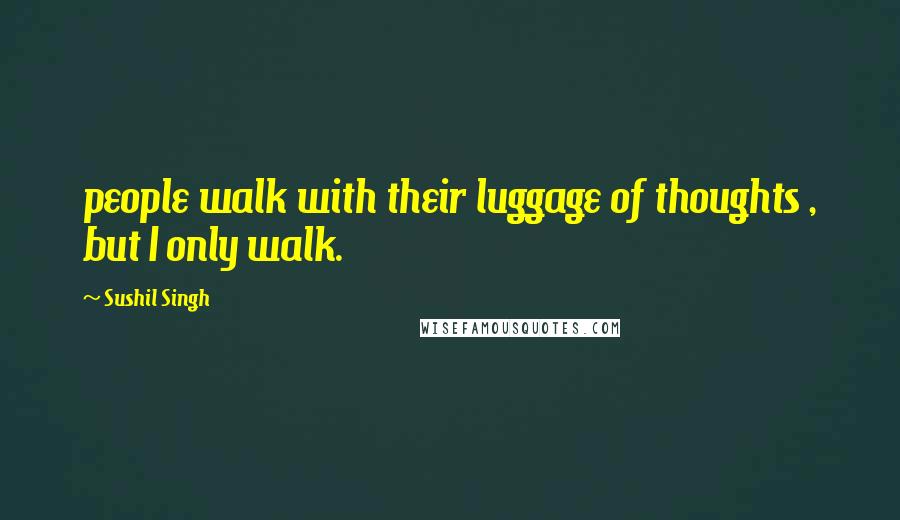 Sushil Singh Quotes: people walk with their luggage of thoughts , but I only walk.