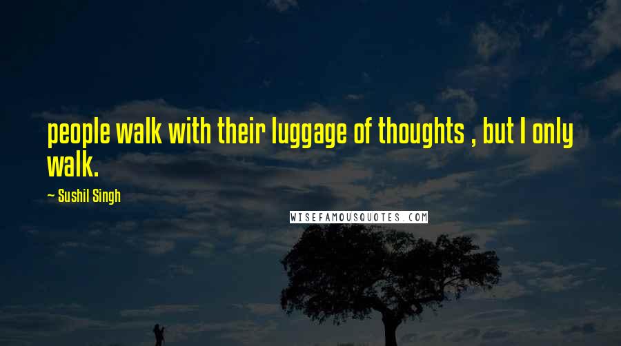 Sushil Singh Quotes: people walk with their luggage of thoughts , but I only walk.