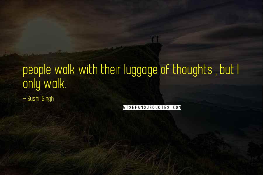 Sushil Singh Quotes: people walk with their luggage of thoughts , but I only walk.