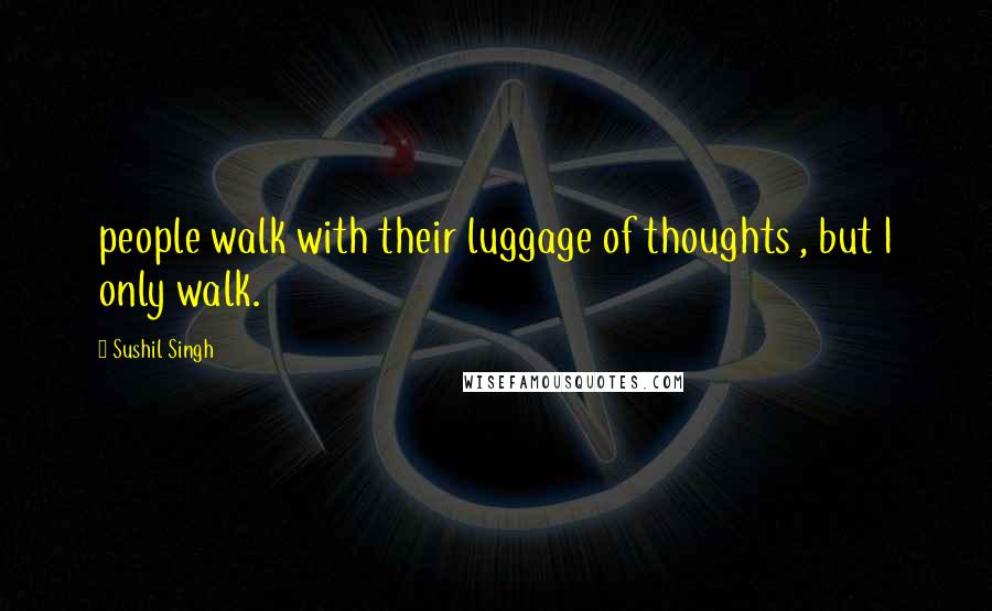 Sushil Singh Quotes: people walk with their luggage of thoughts , but I only walk.