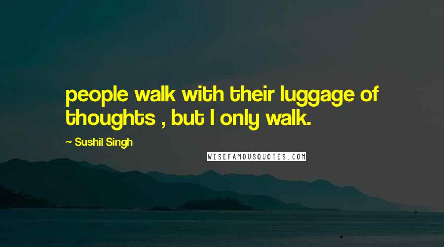 Sushil Singh Quotes: people walk with their luggage of thoughts , but I only walk.