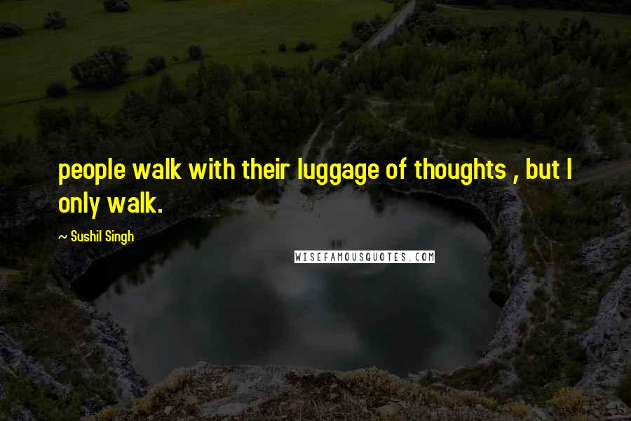 Sushil Singh Quotes: people walk with their luggage of thoughts , but I only walk.