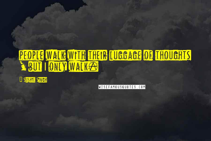 Sushil Singh Quotes: people walk with their luggage of thoughts , but I only walk.