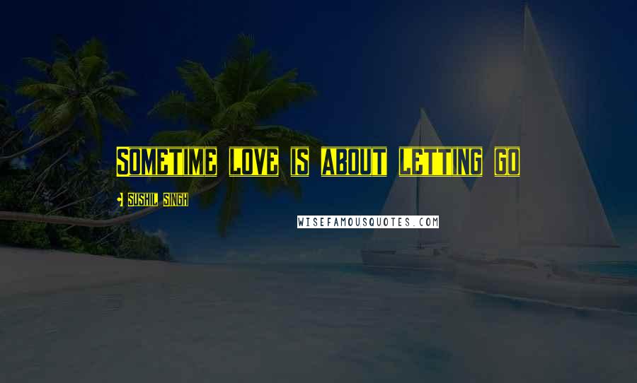 Sushil Singh Quotes: Sometime love is about letting go